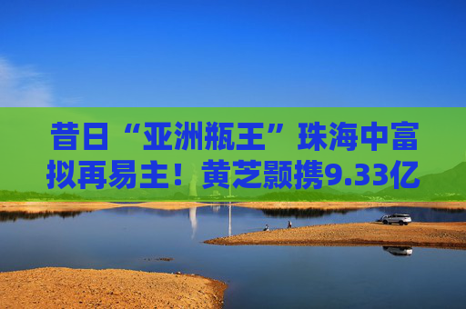 昔日“亚洲瓶王”珠海中富拟再易主！黄芝颢携9.33亿元入局