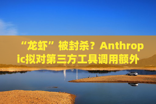 “龙虾”被封杀？Anthropic拟对第三方工具调用额外收费