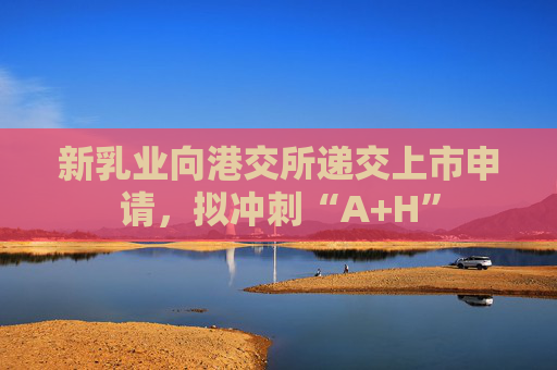 新乳业向港交所递交上市申请，拟冲刺“A+H”