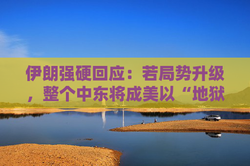 伊朗强硬回应：若局势升级，整个中东将成美以“地狱”