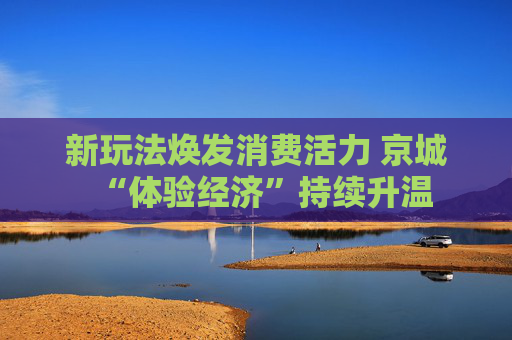 新玩法焕发消费活力 京城“体验经济”持续升温