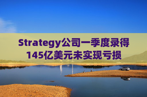 Strategy公司一季度录得145亿美元未实现亏损