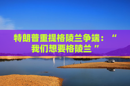 特朗普重提格陵兰争端：“我们想要格陵兰 ”