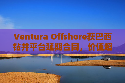 Ventura Offshore获巴西钻井平台延期合同，价值超6亿美元