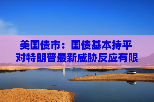 美国债市：国债基本持平 对特朗普最新威胁反应有限