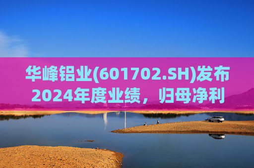 华峰铝业(601702.SH)发布2024年度业绩，归母净利润12.18亿元，同比增长35.44%