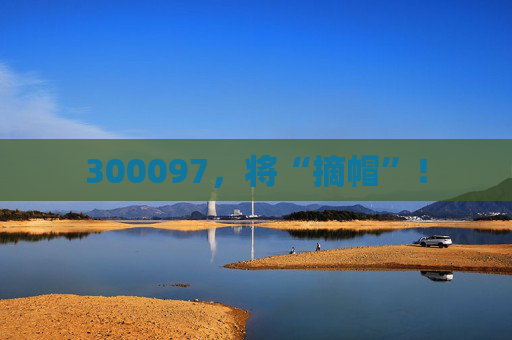 300097,将“摘帽”!