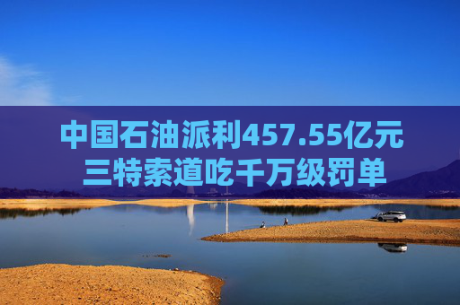 中国石油派利457.55亿元 三特索道吃千万级罚单