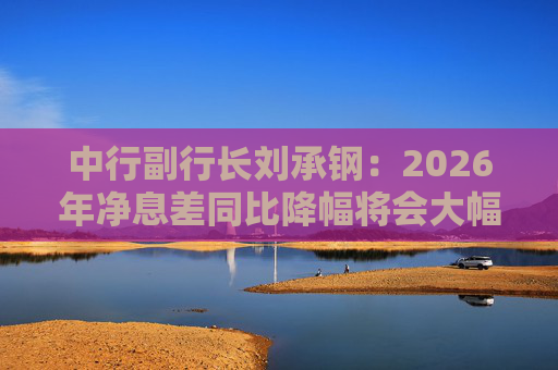 中行副行长刘承钢：2026年净息差同比降幅将会大幅收窄，净利息收入有望实现正增长
