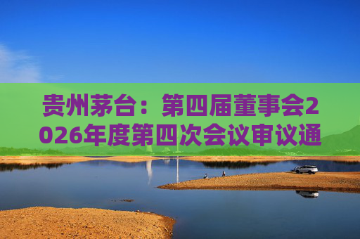 贵州茅台：第四届董事会2026年度第四次会议审议通过《关于免去部分高级管理人员职务的议案》
