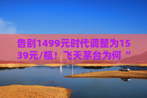 告别1499元时代调整为1539元/瓶！飞天茅台为何“逆市”涨价？