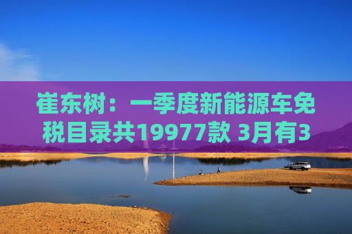 崔东树:一季度新能源车免税目录共19977款 3月有391款新车型