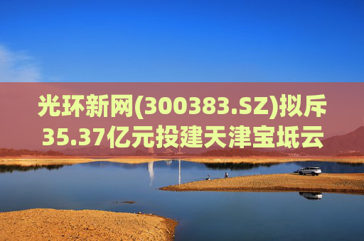 光环新网(300383.SZ)拟斥35.37亿元投建天津宝坻云计算基地三期项目