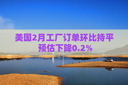 美国2月工厂订单环比持平 预估下降0.2%