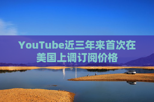 YouTube近三年来首次在美国上调订阅价格