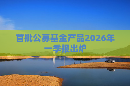 首批公募基金产品2026年一季报出炉