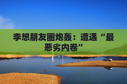 李想朋友圈炮轰：遭遇“最恶劣内卷”