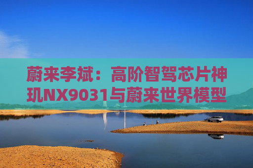 蔚来李斌：高阶智驾芯片神玑NX9031与蔚来世界模型上车乐道L90