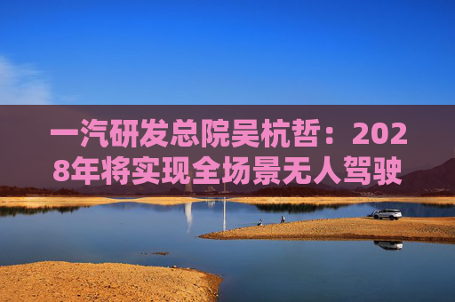 一汽研发总院吴杭哲：2028年将实现全场景无人驾驶