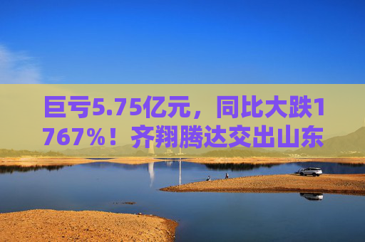 巨亏5.75亿元，同比大跌1767%！齐翔腾达交出山东能源入主后最差成绩单