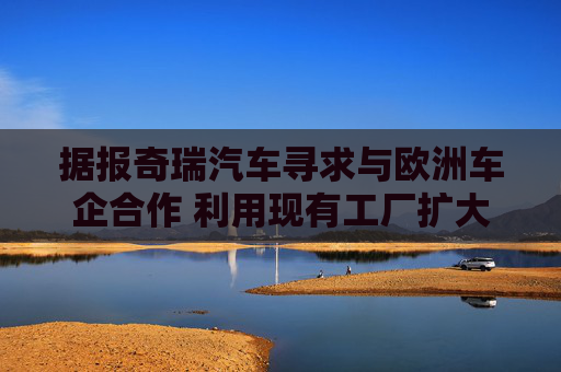 据报奇瑞汽车寻求与欧洲车企合作 利用现有工厂扩大产能