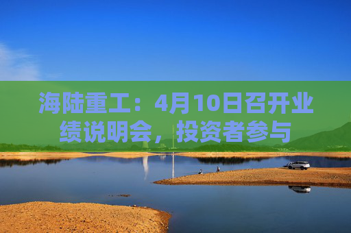 海陆重工：4月10日召开业绩说明会，投资者参与  第1张