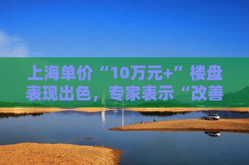 上海单价“10万元+”楼盘表现出色，专家表示“改善型买家对未来市场有信心”
