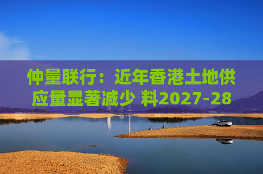 仲量联行：近年香港土地供应量显著减少 料2027-28年住宅新供应回落