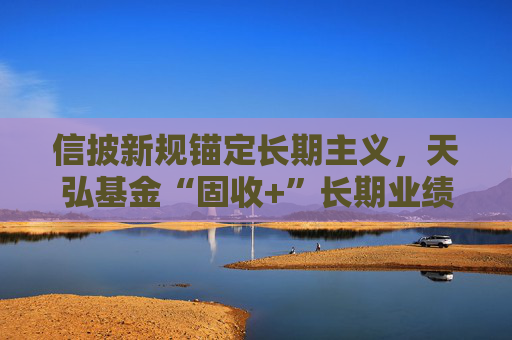 信披新规锚定长期主义，天弘基金“固收+”长期业绩稳居行业前列