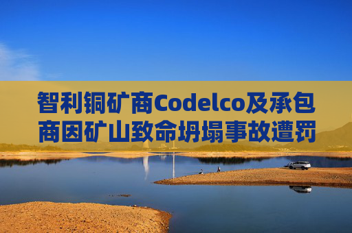 智利铜矿商Codelco及承包商因矿山致命坍塌事故遭罚款