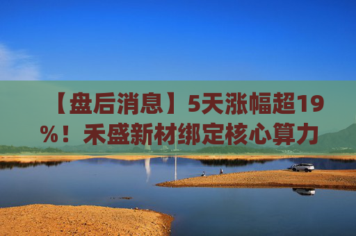 【盘后消息】5天涨幅超19%！禾盛新材绑定核心算力卡位AI Agent新时代  第1张