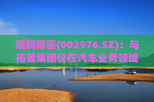瑞玛精密(002976.SZ)：与拓普集团仅在汽车业务领域有相关合作