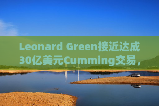 Leonard Green接近达成30亿美元Cumming交易，私募股权销售下降逾三分之一