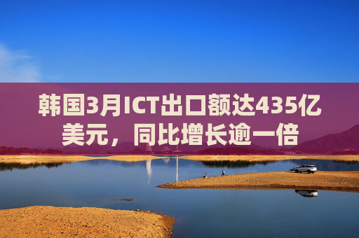 韩国3月ICT出口额达435亿美元，同比增长逾一倍