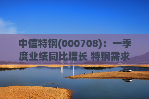 中信特钢(000708)：一季度业绩同比增长 特钢需求前景向好  第1张