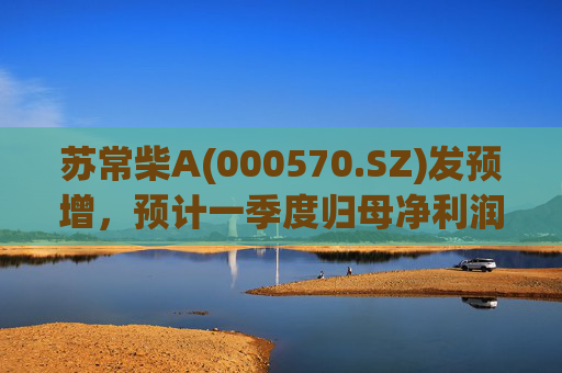 苏常柴A(000570.SZ)发预增，预计一季度归母净利润7000万元至8000万元，同比增长60.11%至82.98%
