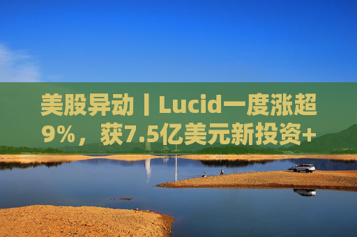 美股异动丨Lucid一度涨超9%，获7.5亿美元新投资+扩大与优步合作