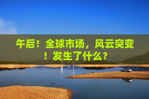 午后！全球市场，风云突变！发生了什么？