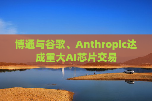 博通与谷歌、Anthropic达成重大AI芯片交易