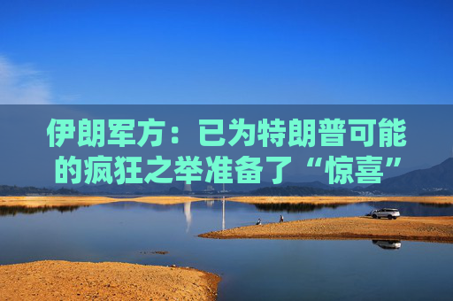 伊朗军方：已为特朗普可能的疯狂之举准备了“惊喜”