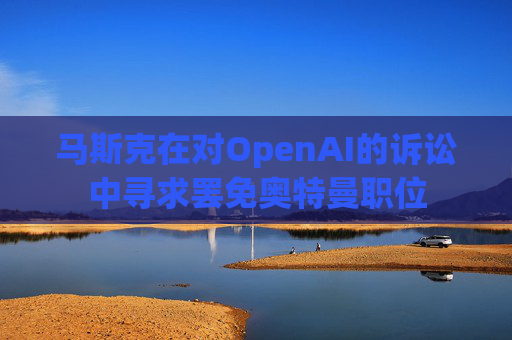 马斯克在对OpenAI的诉讼中寻求罢免奥特曼职位