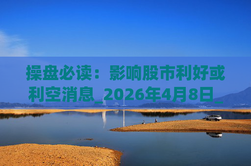 操盘必读：影响股市利好或利空消息_2026年4月8日_财经新闻