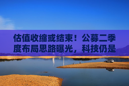 估值收缩或结束！公募二季度布局思路曝光，科技仍是第一选择