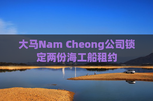 大马Nam Cheong公司锁定两份海工船租约