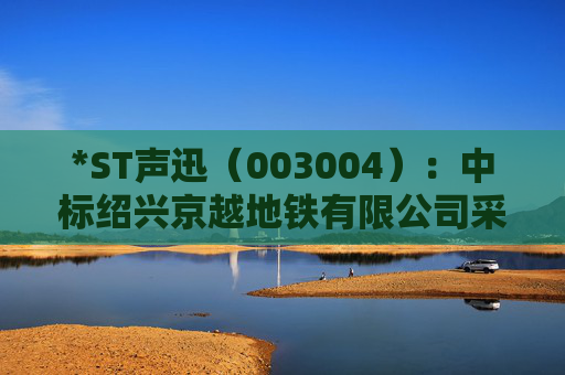 *ST声迅（003004）：中标绍兴京越地铁有限公司采购项目，中标金额为390.00万元