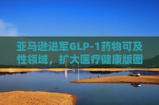 亚马逊进军GLP-1药物可及性领域，扩大医疗健康版图