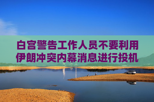 白宫警告工作人员不要利用伊朗冲突内幕消息进行投机活动