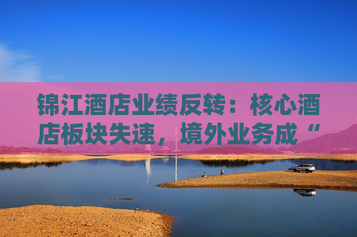 锦江酒店业绩反转：核心酒店板块失速，境外业务成“失血”黑洞