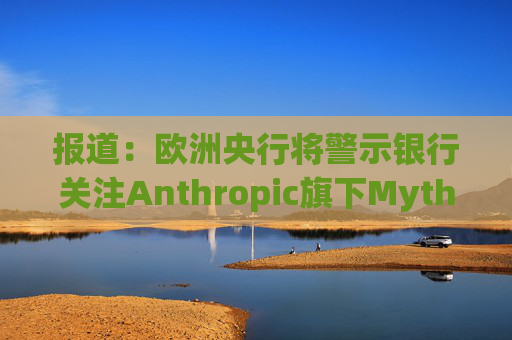 报道：欧洲央行将警示银行关注Anthropic旗下Mythos模型风险