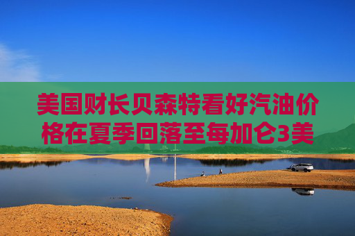 美国财长贝森特看好汽油价格在夏季回落至每加仑3美元
